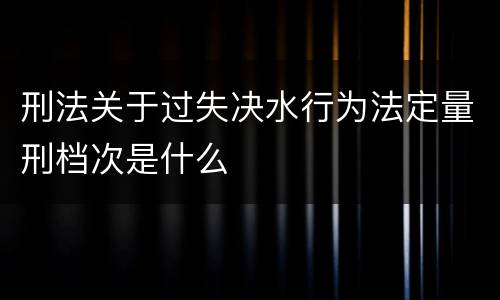 刑法关于过失决水行为法定量刑档次是什么