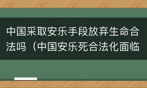 中国采取安乐手段放弃生命合法吗（中国安乐死合法化面临什么挑战?）