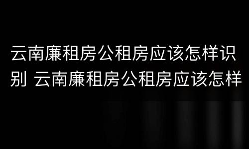 云南廉租房公租房应该怎样识别 云南廉租房公租房应该怎样识别真假