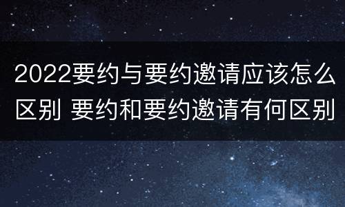 2022要约与要约邀请应该怎么区别 要约和要约邀请有何区别?