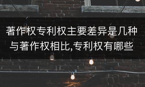 著作权专利权主要差异是几种 与著作权相比,专利权有哪些特征
