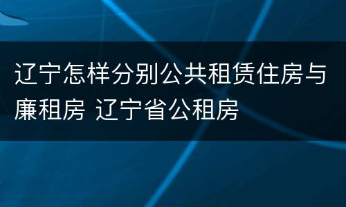 辽宁怎样分别公共租赁住房与廉租房 辽宁省公租房