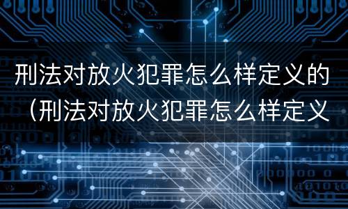 刑法对放火犯罪怎么样定义的（刑法对放火犯罪怎么样定义的规定）