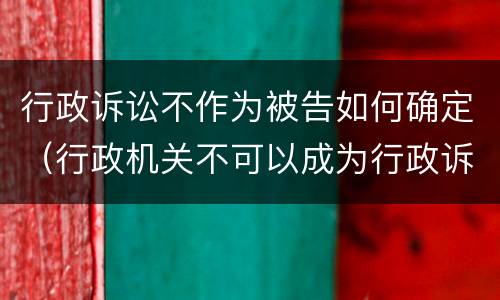 行政诉讼不作为被告如何确定（行政机关不可以成为行政诉讼的原告对不对）