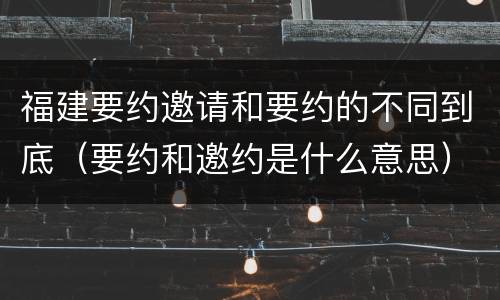 福建要约邀请和要约的不同到底（要约和邀约是什么意思）
