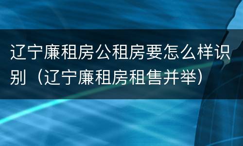 辽宁廉租房公租房要怎么样识别（辽宁廉租房租售并举）