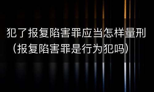 犯了报复陷害罪应当怎样量刑（报复陷害罪是行为犯吗）
