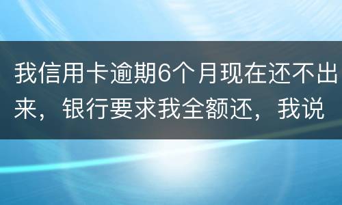 我信用卡逾期6个月现在还不出来，银行要求我全额还，我说分期还，银行不接受