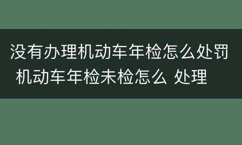 没有办理机动车年检怎么处罚 机动车年检未检怎么 处理