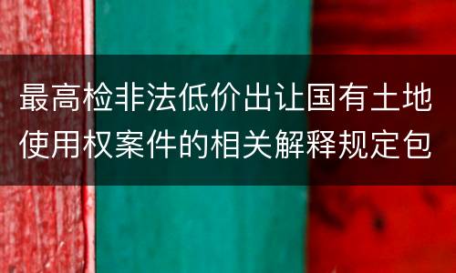 最高检非法低价出让国有土地使用权案件的相关解释规定包括哪些主要内容