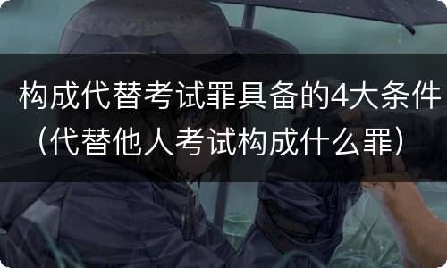 构成代替考试罪具备的4大条件（代替他人考试构成什么罪）