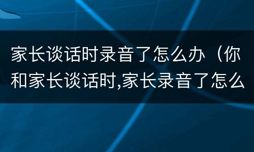 家长谈话时录音了怎么办（你和家长谈话时,家长录音了怎么办）