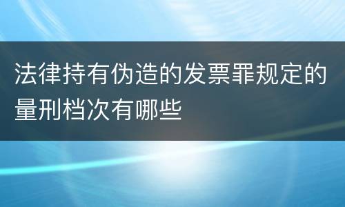法律持有伪造的发票罪规定的量刑档次有哪些