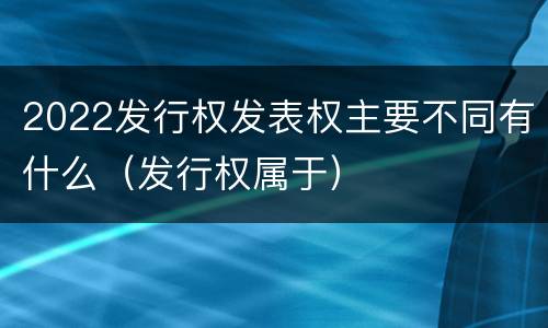 2022发行权发表权主要不同有什么（发行权属于）