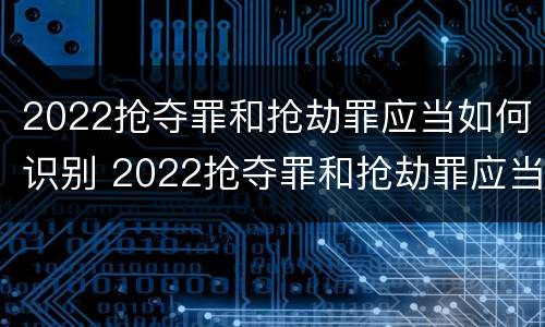 2022抢夺罪和抢劫罪应当如何识别 2022抢夺罪和抢劫罪应当如何识别辩护
