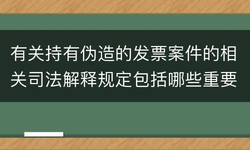 有关持有伪造的发票案件的相关司法解释规定包括哪些重要内容