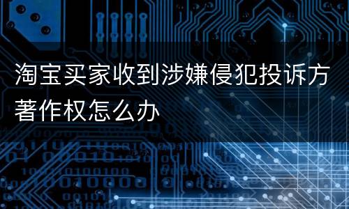 淘宝买家收到涉嫌侵犯投诉方著作权怎么办