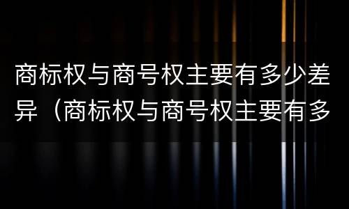 商标权与商号权主要有多少差异（商标权与商号权主要有多少差异和不同）