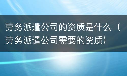 劳务派遣公司的资质是什么（劳务派遣公司需要的资质）