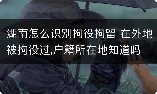 湖南怎么识别拘役拘留 在外地被拘役过,户籍所在地知道吗