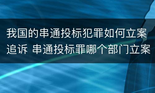 我国的串通投标犯罪如何立案追诉 串通投标罪哪个部门立案