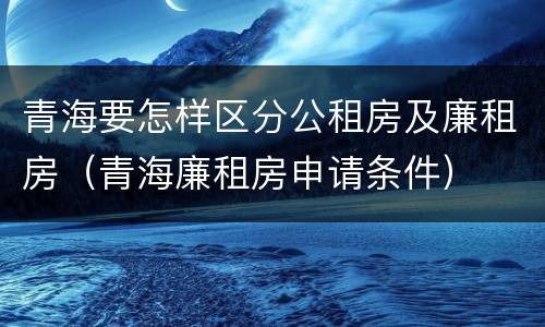 青海要怎样区分公租房及廉租房（青海廉租房申请条件）