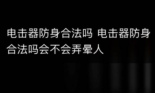 电击器防身合法吗 电击器防身合法吗会不会弄晕人