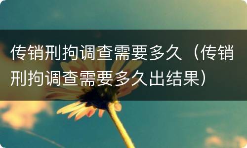 传销刑拘调查需要多久（传销刑拘调查需要多久出结果）