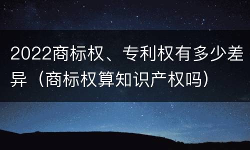 2022商标权、专利权有多少差异（商标权算知识产权吗）