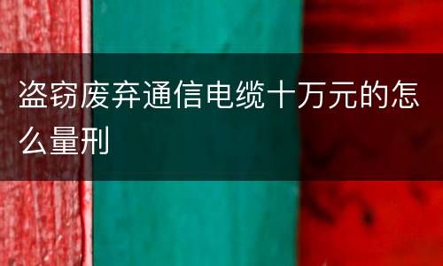 盗窃废弃通信电缆十万元的怎么量刑