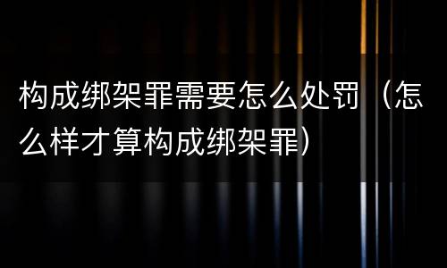构成绑架罪需要怎么处罚（怎么样才算构成绑架罪）