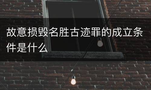 故意损毁名胜古迹罪的成立条件是什么