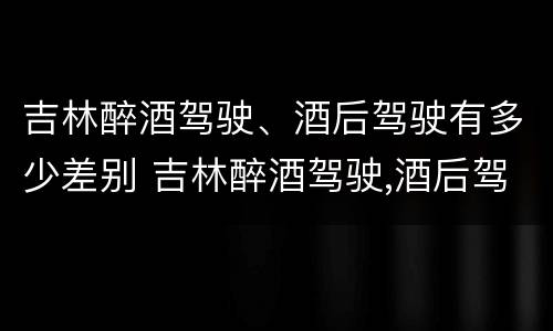 吉林醉酒驾驶、酒后驾驶有多少差别 吉林醉酒驾驶,酒后驾驶有多少差别