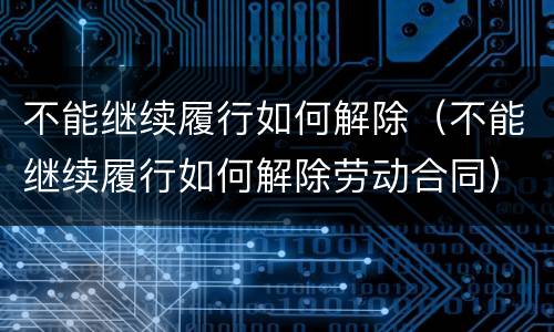 不能继续履行如何解除（不能继续履行如何解除劳动合同）
