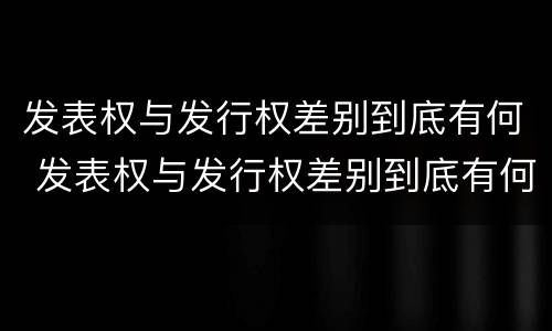 发表权与发行权差别到底有何 发表权与发行权差别到底有何关系