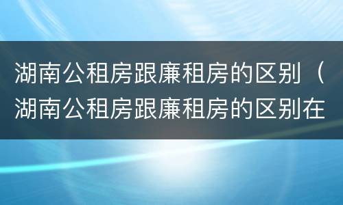 湖南公租房跟廉租房的区别（湖南公租房跟廉租房的区别在哪里）