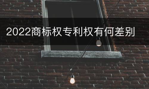 2022商标权专利权有何差别