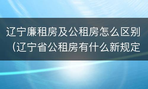 辽宁廉租房及公租房怎么区别（辽宁省公租房有什么新规定）
