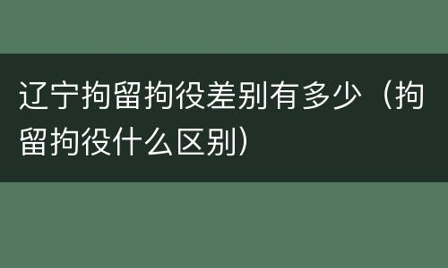 辽宁拘留拘役差别有多少（拘留拘役什么区别）