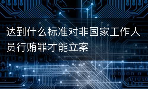 达到什么标准对非国家工作人员行贿罪才能立案