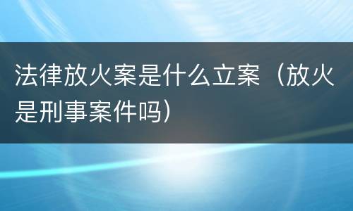 法律放火案是什么立案（放火是刑事案件吗）