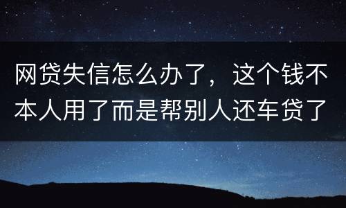 网贷失信怎么办了，这个钱不本人用了而是帮别人还车贷了怎么办