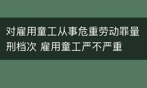 对雇用童工从事危重劳动罪量刑档次 雇用童工严不严重