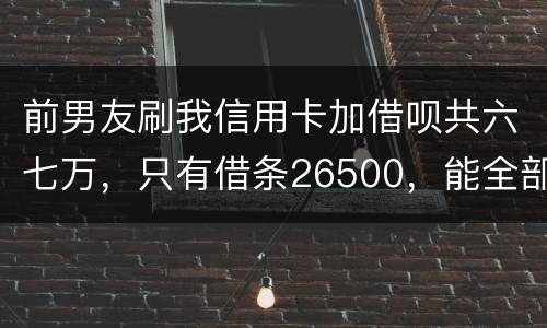 前男友刷我信用卡加借呗共六七万，只有借条26500，能全部要回吗