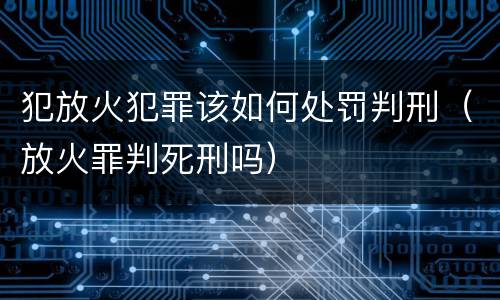 犯放火犯罪该如何处罚判刑（放火罪判死刑吗）