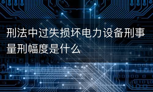 刑法中过失损坏电力设备刑事量刑幅度是什么
