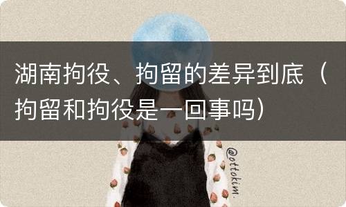 湖南拘役、拘留的差异到底（拘留和拘役是一回事吗）