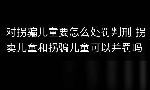 对拐骗儿童要怎么处罚判刑 拐卖儿童和拐骗儿童可以并罚吗