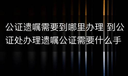 公证遗嘱需要到哪里办理 到公证处办理遗嘱公证需要什么手续