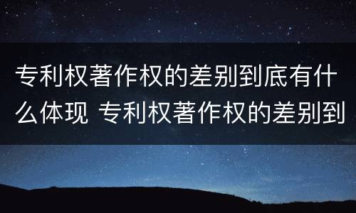 专利权著作权的差别到底有什么体现 专利权著作权的差别到底有什么体现吗